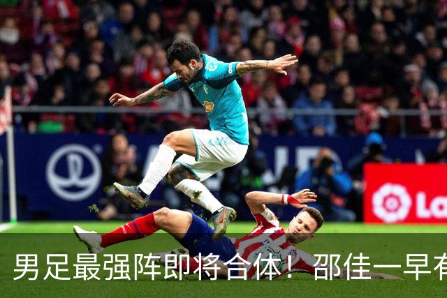 男足最强阵即将合体！邵佳一早有预言，王钰栋与李昊回归，首发阵容逐渐明朗